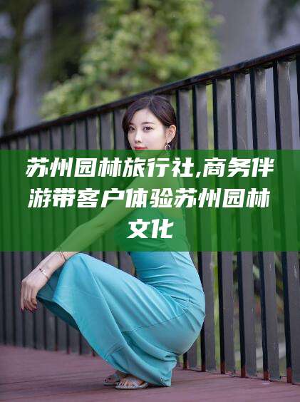 襄垣苏州园林旅行社,商务伴游带客户体验苏州园林文化