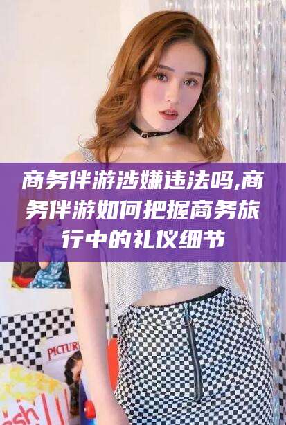 襄垣商务伴游涉嫌违法吗,商务伴游如何把握商务旅行中的礼仪细节