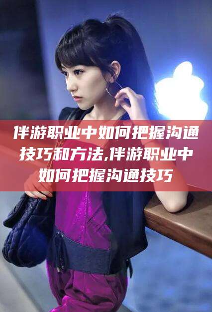 襄垣伴游职业中如何把握沟通技巧和方法,伴游职业中如何把握沟通技巧