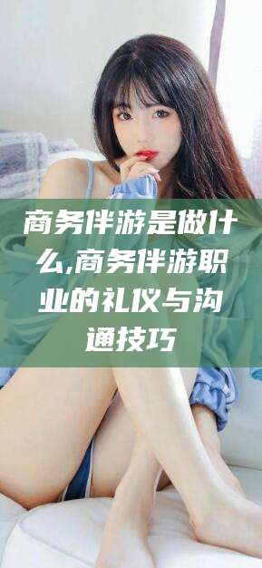 襄垣商务伴游是做什么,商务伴游职业的礼仪与沟通技巧