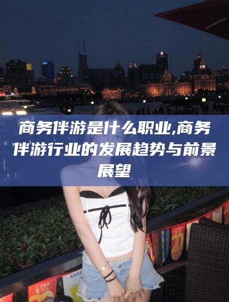 襄垣商务伴游是什么职业,商务伴游行业的发展趋势与前景展望