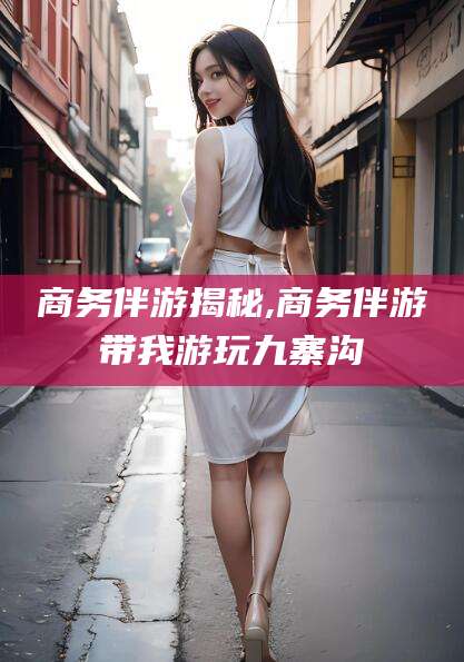 襄垣商务伴游揭秘,商务伴游带我游玩九寨沟