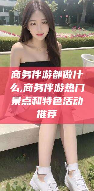 襄垣商务伴游都做什么,商务伴游热门景点和特色活动推荐