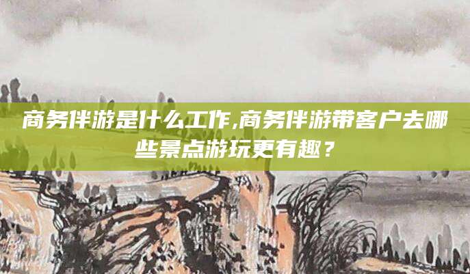 襄垣商务伴游是什么工作,商务伴游带客户去哪些景点游玩更有趣？