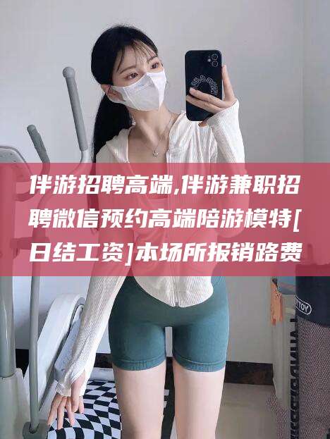 襄垣伴游招聘高端,伴游兼职招聘微信预约高端陪游模特[日结工资]本场所报销路费