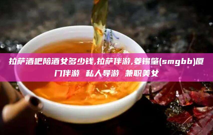 襄垣拉萨酒吧陪酒女多少钱,拉萨伴游,姜锡肇(smgbb)厦门伴游 私人导游 兼职美女