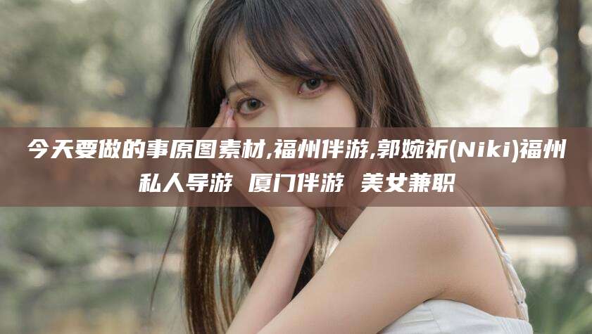 襄垣今天要做的事原图素材,福州伴游,郭婉祈(Niki)福州私人导游 厦门伴游 美女兼职