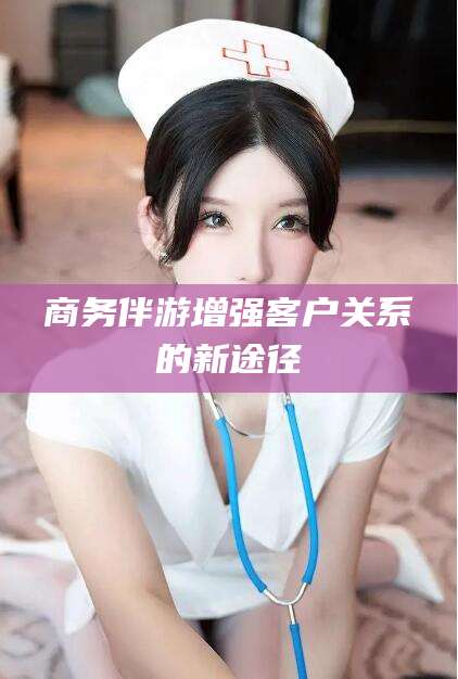 襄垣商务伴游增强客户关系的新途径