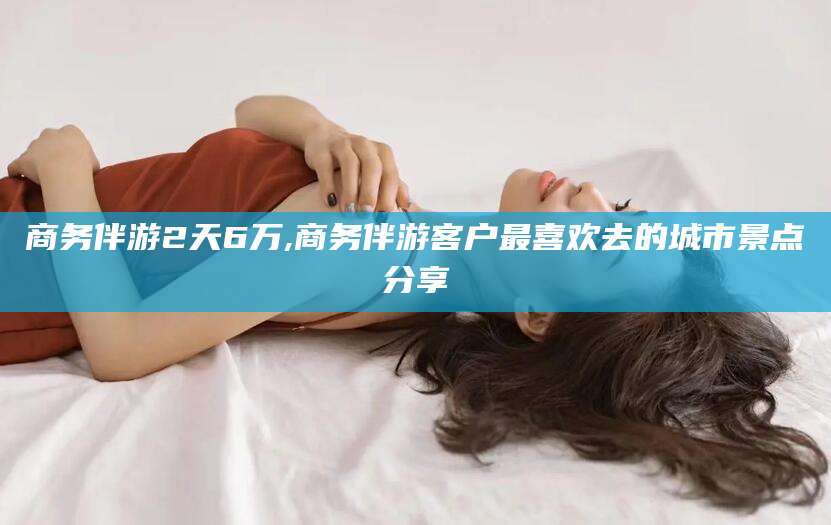 襄垣商务伴游2天6万,商务伴游客户最喜欢去的城市景点分享