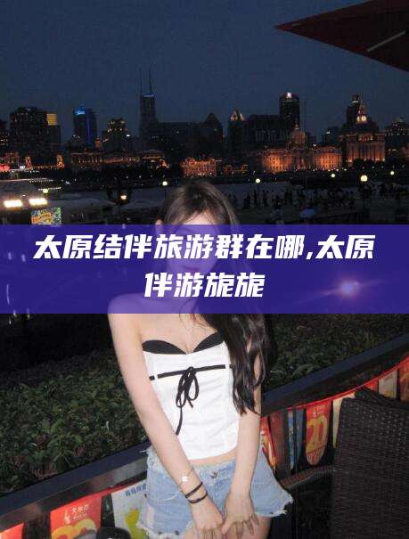 襄垣太原结伴旅游群在哪,太原伴游旎旎