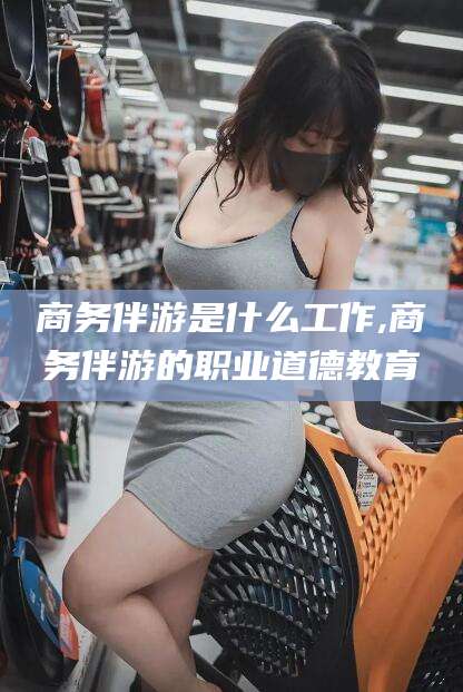 襄垣商务伴游是什么工作,商务伴游的职业道德教育