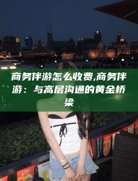 襄垣商务伴游怎么收费,商务伴游：与高层沟通的黄金桥梁