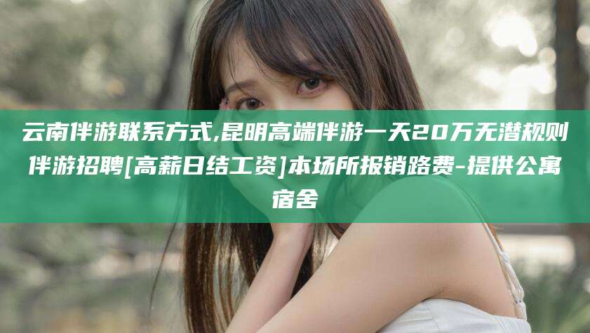 襄垣云南伴游联系方式,昆明高端伴游一天20万无潜规则伴游招聘[高薪日结工资]本场所报销路费-提供公寓宿舍