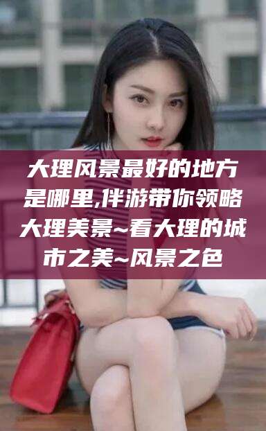 襄垣大理风景最好的地方是哪里,伴游带你领略大理美景~看大理的城市之美~风景之色