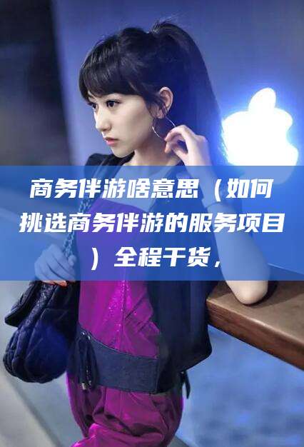 襄垣商务伴游啥意思（如何挑选商务伴游的服务项目）全程干货，