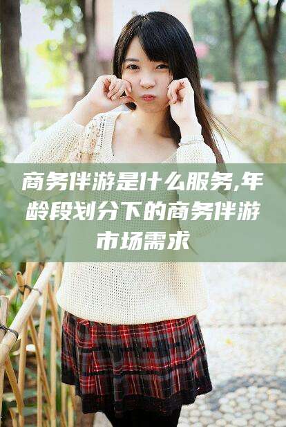 襄垣商务伴游是什么服务,年龄段划分下的商务伴游市场需求