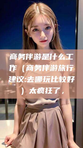 襄垣商务伴游是什么工作（商务伴游旅行建议:去哪玩比较好）太疯狂了，
