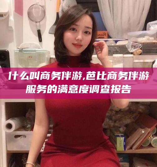 襄垣什么叫商务伴游,芭比商务伴游服务的满意度调查报告