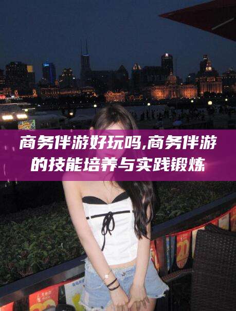 襄垣商务伴游好玩吗,商务伴游的技能培养与实践锻炼