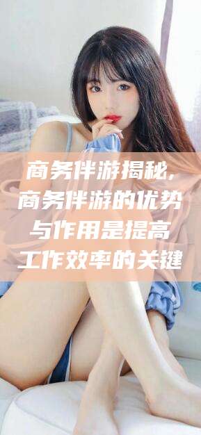 襄垣商务伴游揭秘,商务伴游的优势与作用是提高工作效率的关键