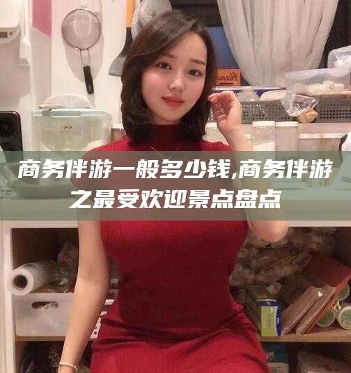 襄垣商务伴游一般多少钱,商务伴游之最受欢迎景点盘点